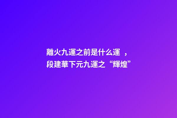 離火九運之前是什么運，段建華下元九運之“輝煌”